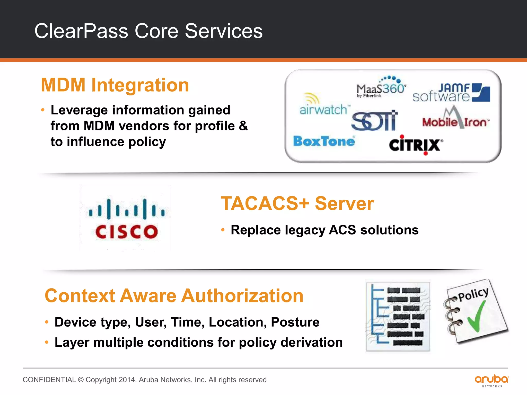 CONFIDENTIAL © Copyright 2014. Aruba Networks, Inc. All rights reserved
ClearPass Core Services
MDM Integration
• Leverage information gained
from MDM vendors for profile &
to influence policy
TACACS+ Server
• Replace legacy ACS solutions
Context Aware Authorization
• Device type, User, Time, Location, Posture
• Layer multiple conditions for policy derivation
 