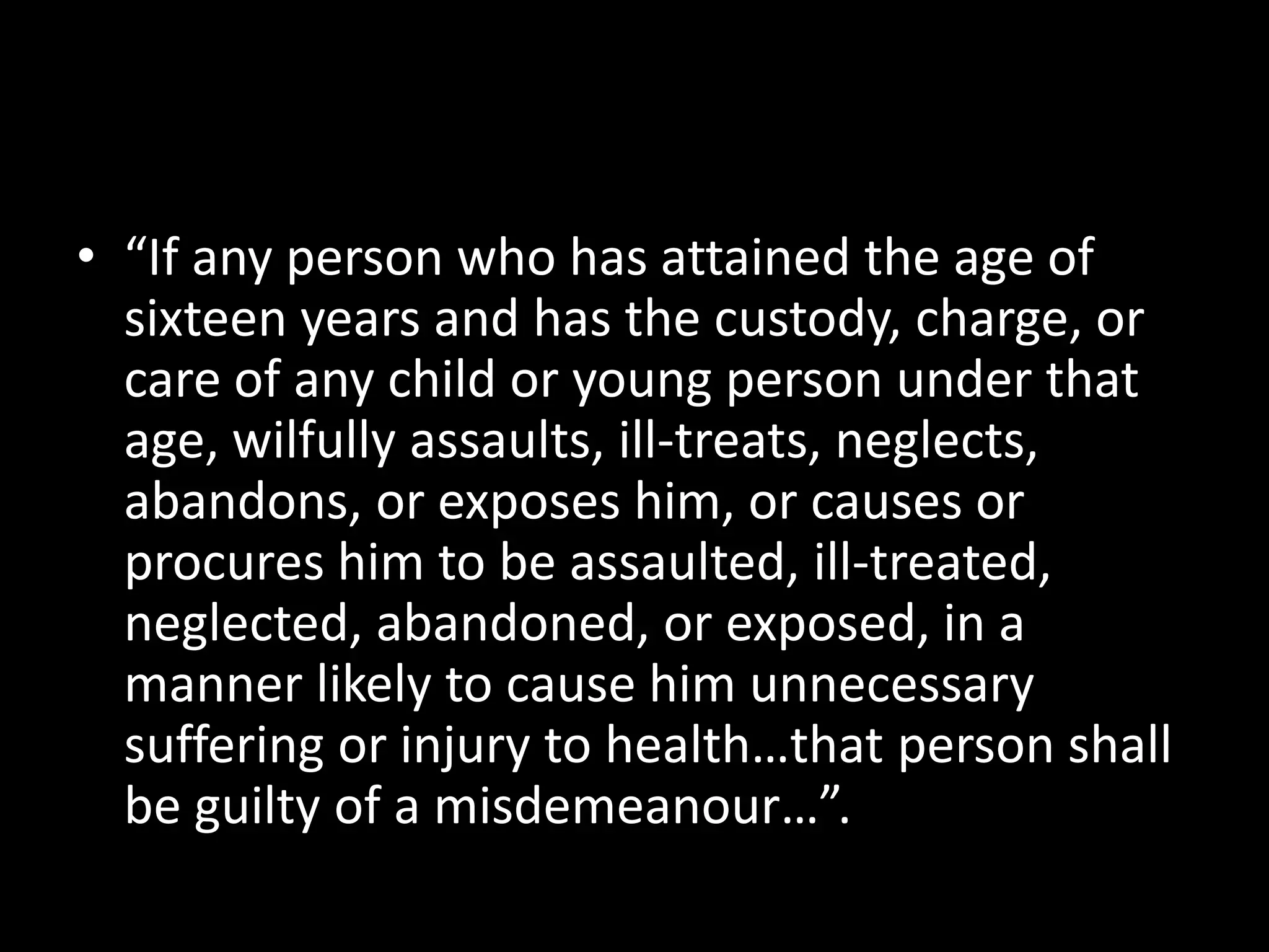 • “If any person who has attained the age of 
sixteen years and has the custody, charge, or 
care of any child or young person under that 
age, wilfully assaults, ill-treats, neglects, 
abandons, or exposes him, or causes or 
procures him to be assaulted, ill-treated, 
neglected, abandoned, or exposed, in a 
manner likely to cause him unnecessary 
suffering or injury to health…that person shall 
be guilty of a misdemeanour…”. 
 