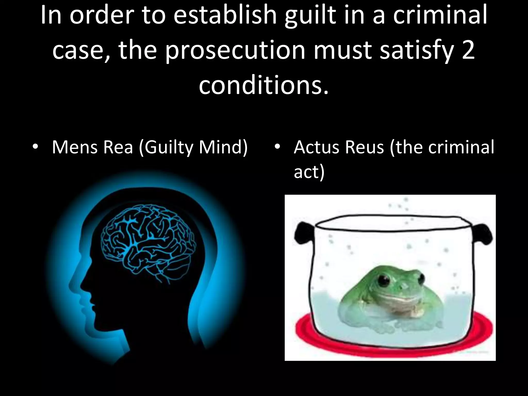 In order to establish guilt in a criminal 
case, the prosecution must satisfy 2 
conditions. 
• Mens Rea (Guilty Mind) • Actus Reus (the criminal 
act) 
 