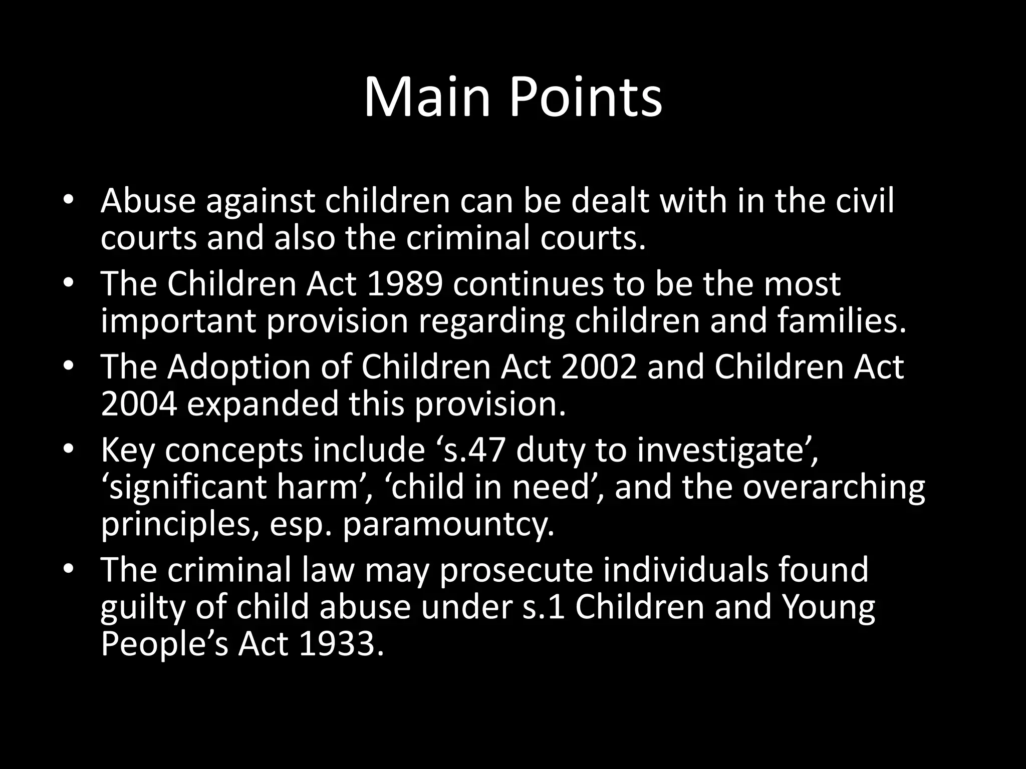Main Points 
• Abuse against children can be dealt with in the civil 
courts and also the criminal courts. 
• The Children Act 1989 continues to be the most 
important provision regarding children and families. 
• The Adoption of Children Act 2002 and Children Act 
2004 expanded this provision. 
• Key concepts include ‘s.47 duty to investigate’, 
‘significant harm’, ‘child in need’, and the overarching 
principles, esp. paramountcy. 
• The criminal law may prosecute individuals found 
guilty of child abuse under s.1 Children and Young 
People’s Act 1933. 
