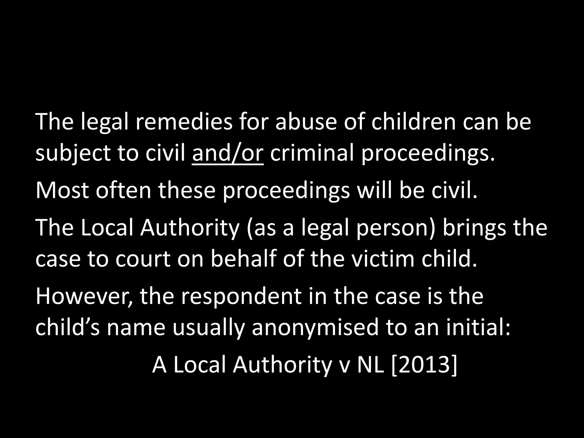 The legal remedies for abuse of children can be 
subject to civil and/or criminal proceedings. 
Most often these proceedings will be civil. 
The Local Authority (as a legal person) brings the 
case to court on behalf of the victim child. 
However, the respondent in the case is the 
child’s name usually anonymised to an initial: 
A Local Authority v NL [2013] 
 