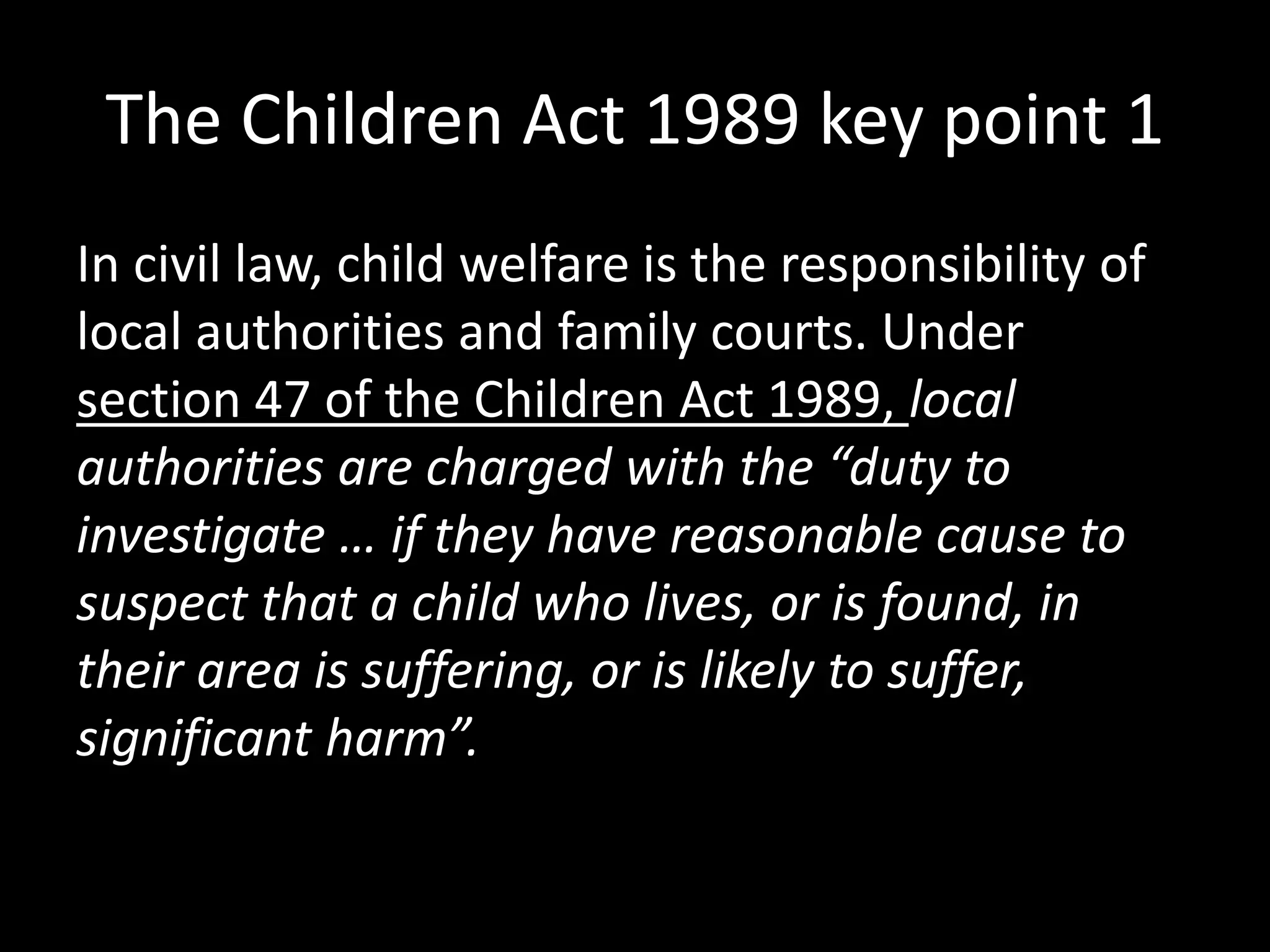 The Children Act 1989 key point 1 
In civil law, child welfare is the responsibility of 
local authorities and family courts. Under 
section 47 of the Children Act 1989, local 
authorities are charged with the “duty to 
investigate … if they have reasonable cause to 
suspect that a child who lives, or is found, in 
their area is suffering, or is likely to suffer, 
significant harm”. 
 