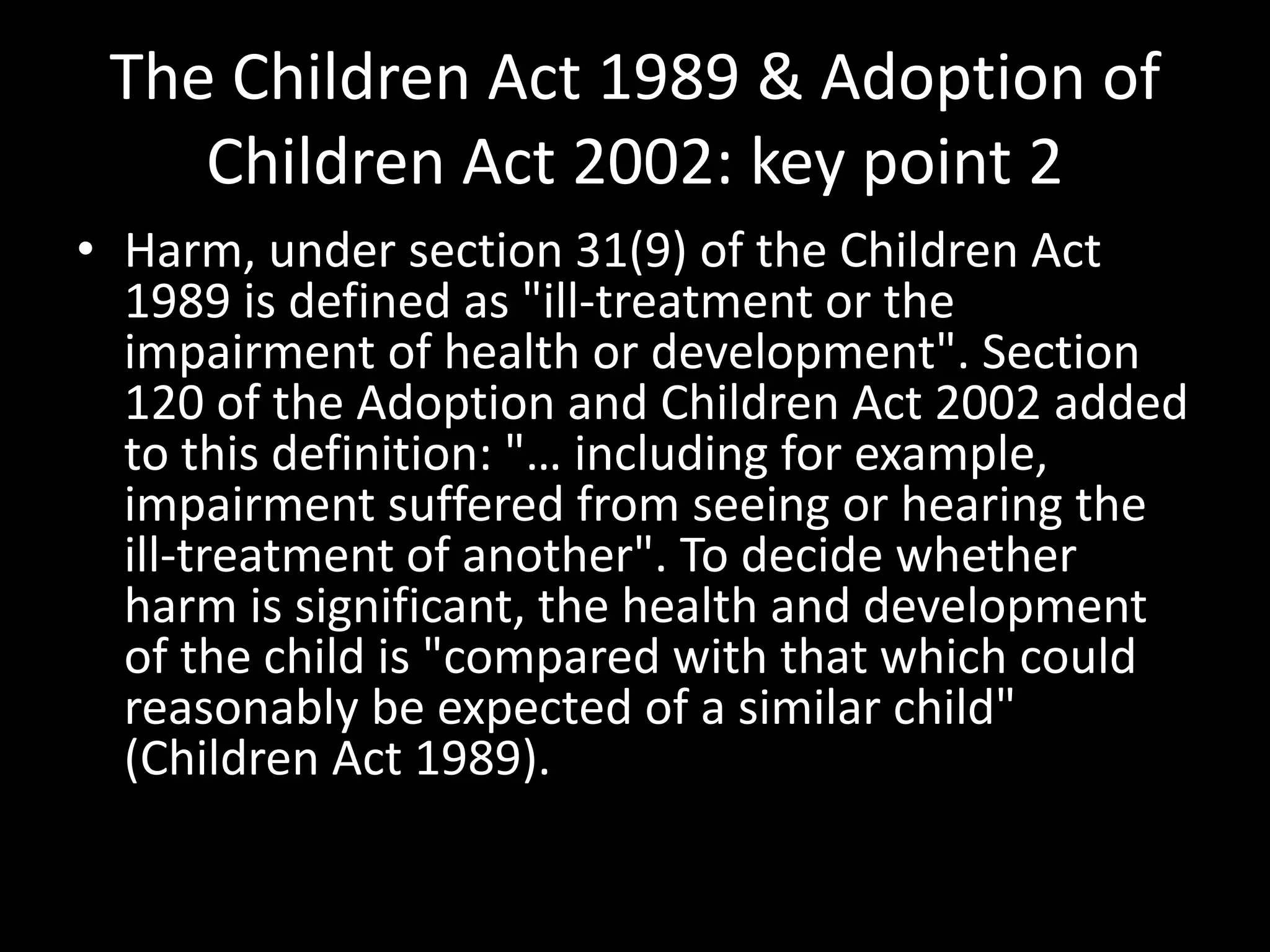 The Children Act 1989 & Adoption of 
Children Act 2002: key point 2 
• Harm, under section 31(9) of the Children Act 
1989 is defined as "ill-treatment or the 
impairment of health or development". Section 
120 of the Adoption and Children Act 2002 added 
to this definition: "… including for example, 
impairment suffered from seeing or hearing the 
ill-treatment of another". To decide whether 
harm is significant, the health and development 
of the child is "compared with that which could 
reasonably be expected of a similar child" 
(Children Act 1989). 
 