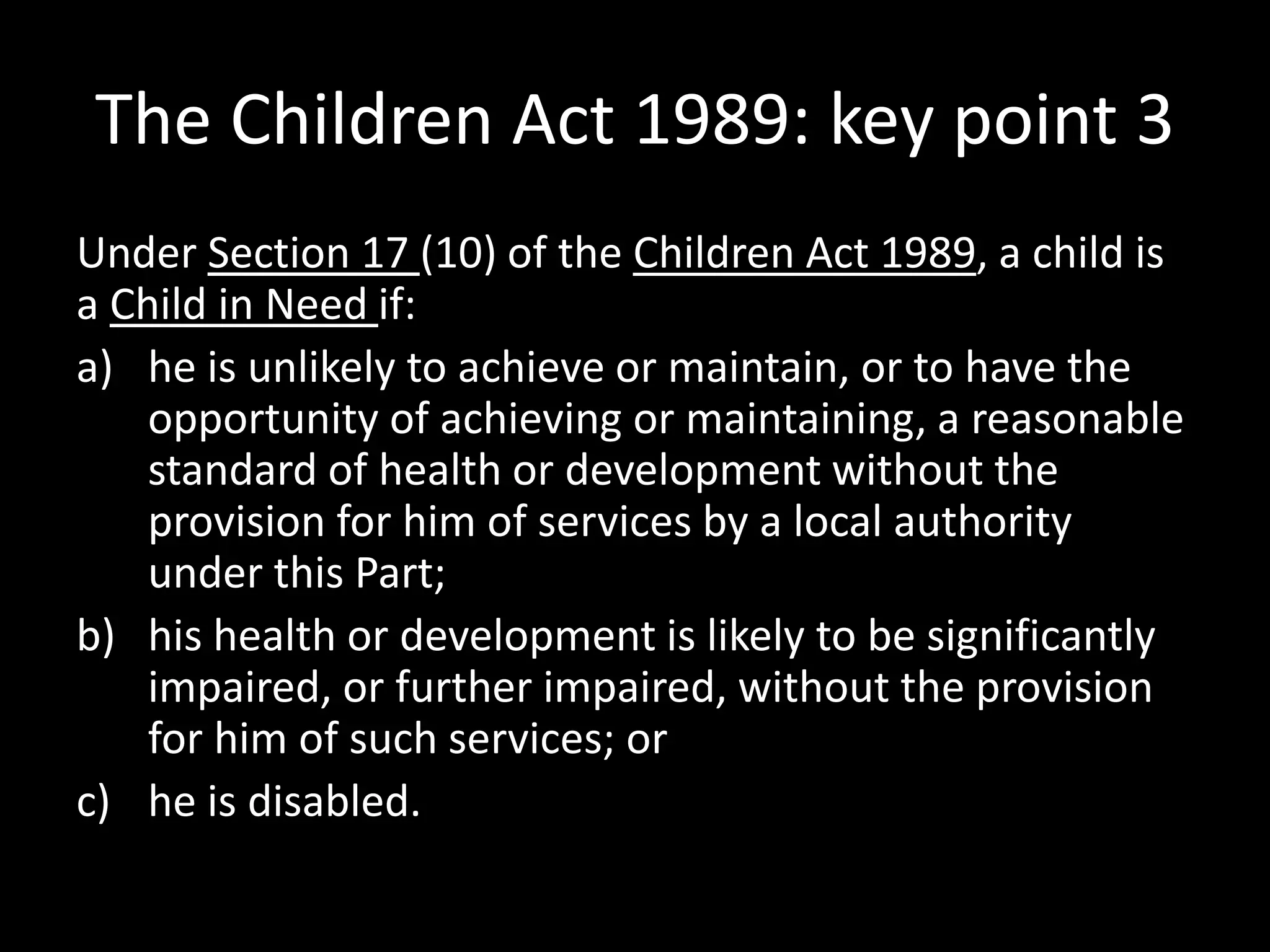 The Children Act 1989: key point 3 
Under Section 17 (10) of the Children Act 1989, a child is 
a Child in Need if: 
a) he is unlikely to achieve or maintain, or to have the 
opportunity of achieving or maintaining, a reasonable 
standard of health or development without the 
provision for him of services by a local authority 
under this Part; 
b) his health or development is likely to be significantly 
impaired, or further impaired, without the provision 
for him of such services; or 
c) he is disabled. 
 