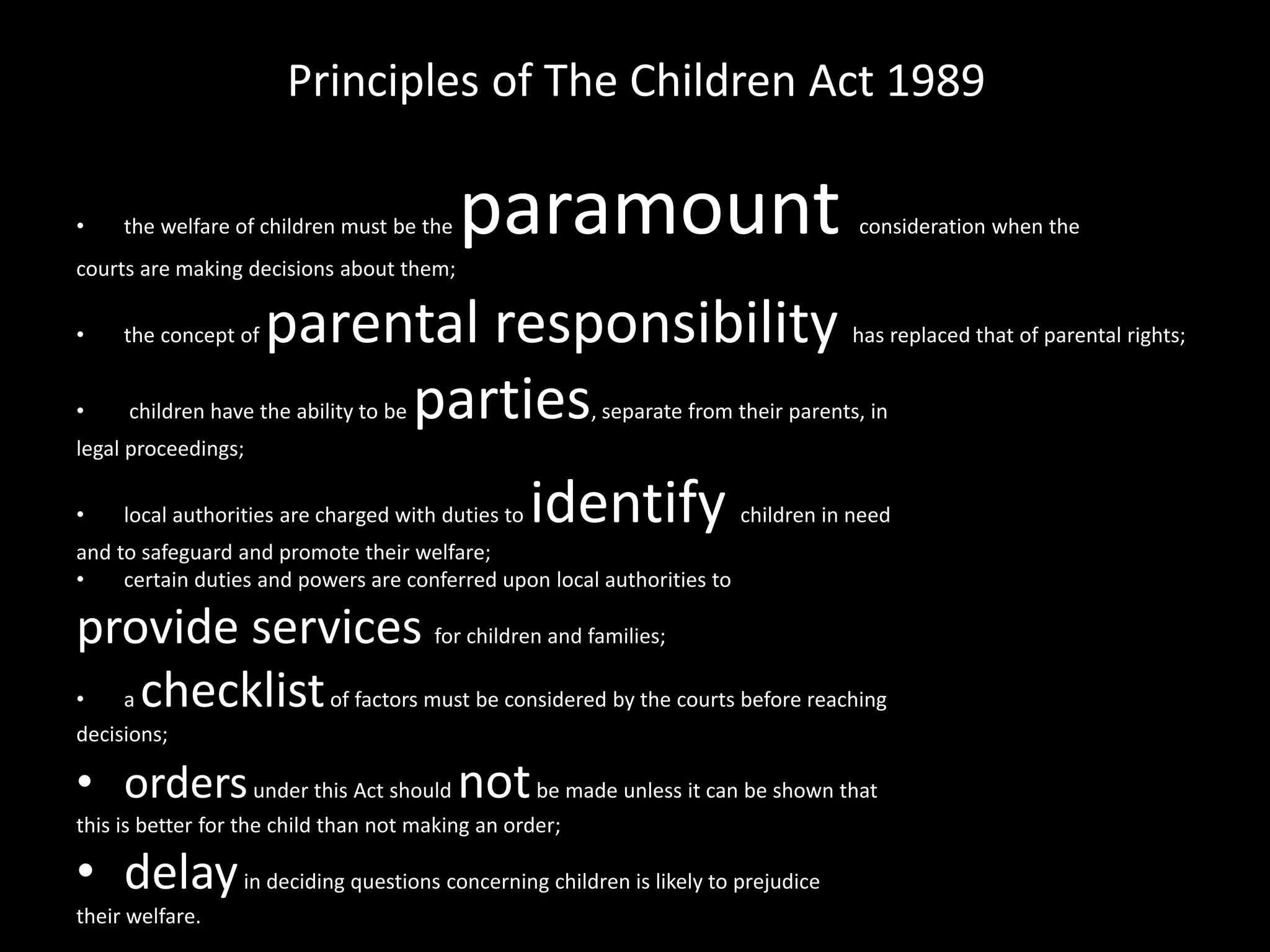 Principles of The Children Act 1989 
• the welfare of children must be the paramount consideration when the 
courts are making decisions about them; 
• the concept of parental responsibility has replaced that of parental rights; 
• children have the ability to be parties, separate from their parents, in 
legal proceedings; 
• local authorities are charged with duties to identify children in need 
and to safeguard and promote their welfare; 
• certain duties and powers are conferred upon local authorities to 
provide services for children and families; 
• a checklist of factors must be considered by the courts before reaching 
decisions; 
• orders under this Act should notbe made unless it can be shown that 
this is better for the child than not making an order; 
• delayin deciding questions concerning children is likely to prejudice 
their welfare. 
 