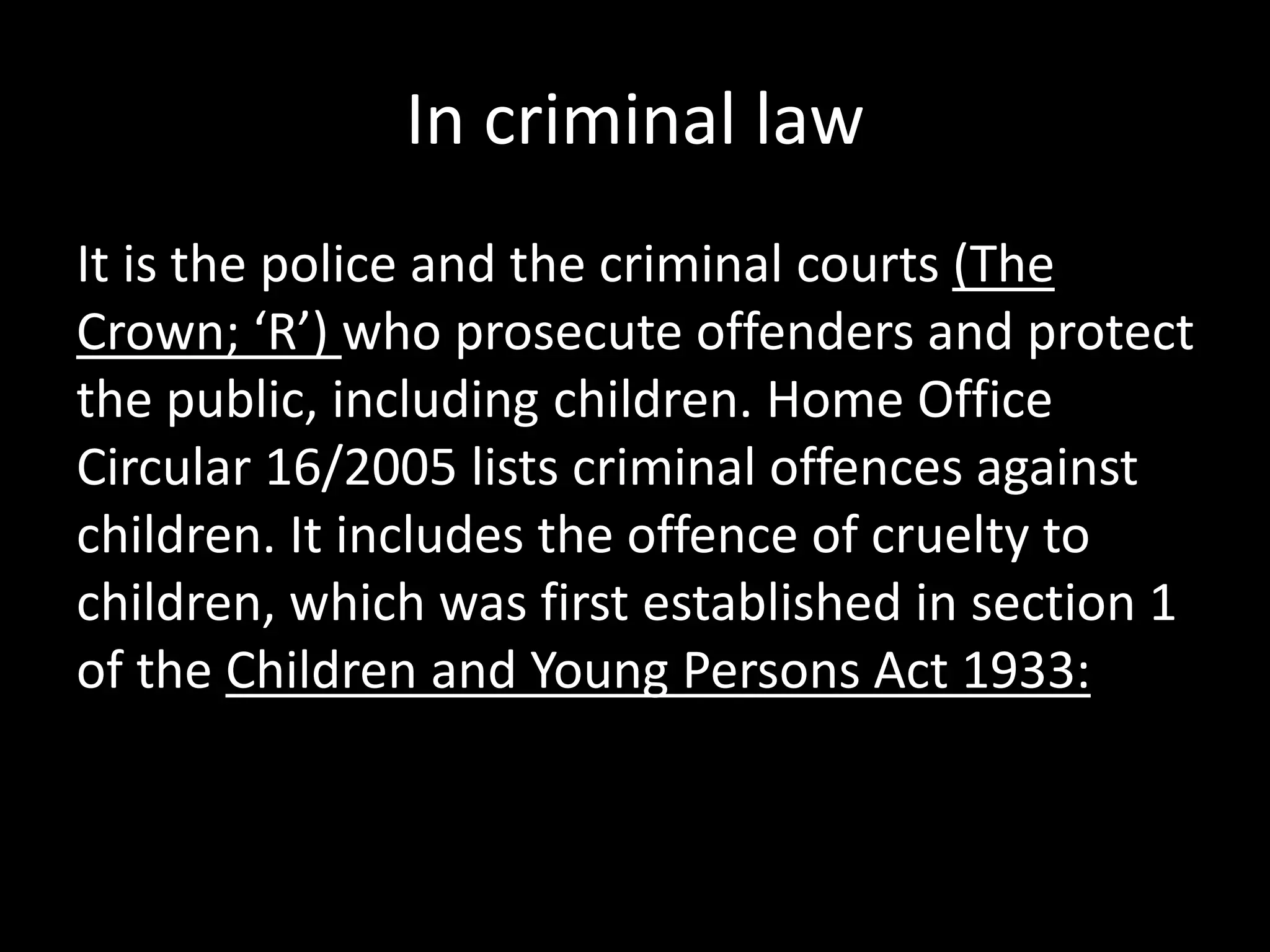In criminal law 
It is the police and the criminal courts (The 
Crown; ‘R’) who prosecute offenders and protect 
the public, including children. Home Office 
Circular 16/2005 lists criminal offences against 
children. It includes the offence of cruelty to 
children, which was first established in section 1 
of the Children and Young Persons Act 1933: 
 