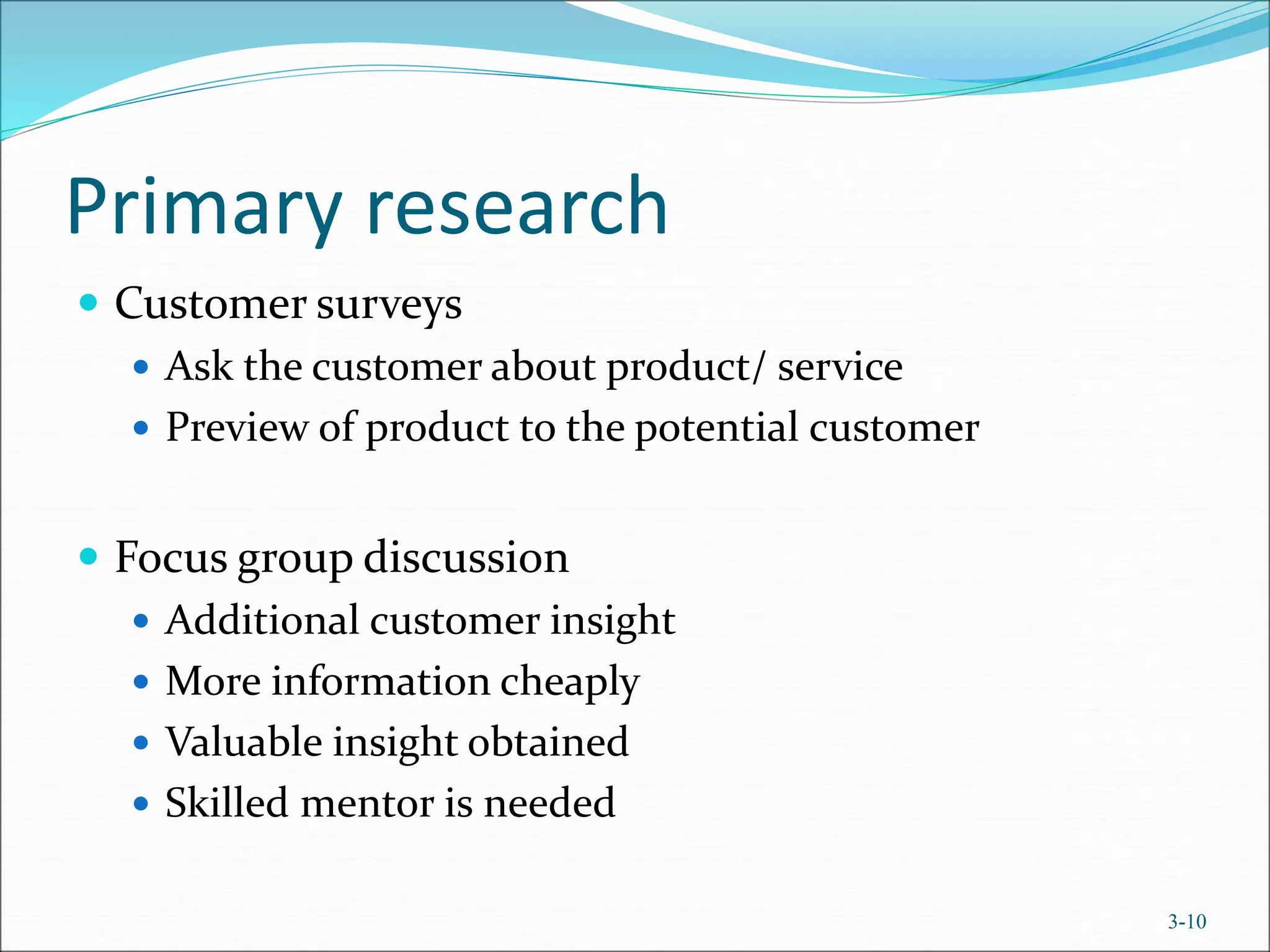 Primary research
 Customer surveys
 Ask the customer about product/ service
 Preview of product to the potential customer
 Focus group discussion
 Additional customer insight
 More information cheaply
 Valuable insight obtained
 Skilled mentor is needed
3-10
 