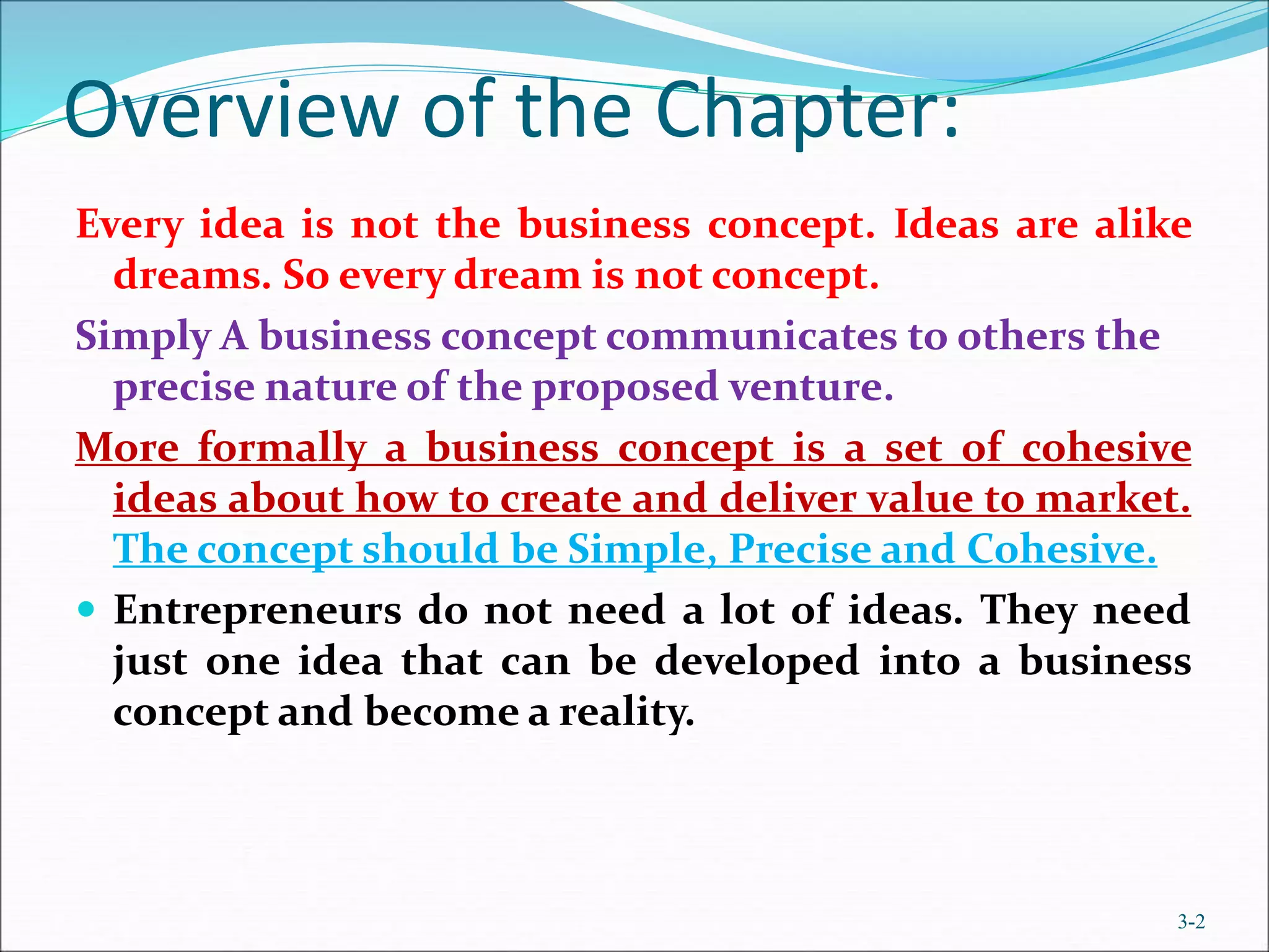 Overview of the Chapter:
Every idea is not the business concept. Ideas are alike
dreams. So every dream is not concept.
Simply A business concept communicates to others the
precise nature of the proposed venture.
More formally a business concept is a set of cohesive
ideas about how to create and deliver value to market.
The concept should be Simple, Precise and Cohesive.
 Entrepreneurs do not need a lot of ideas. They need
just one idea that can be developed into a business
concept and become a reality.
3-2
 