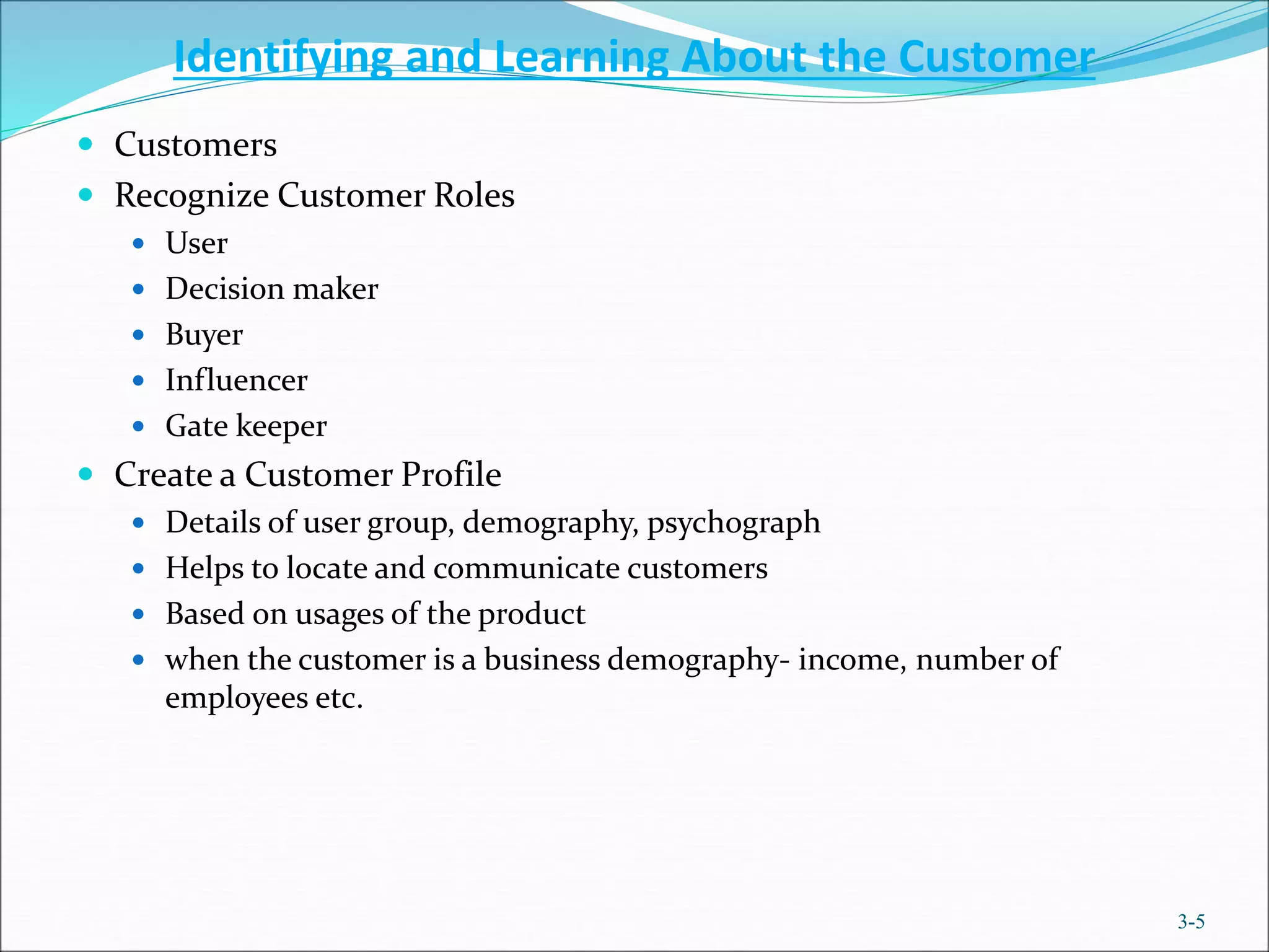 Identifying and Learning About the Customer
 Customers
 Recognize Customer Roles
 User
 Decision maker
 Buyer
 Influencer
 Gate keeper
 Create a Customer Profile
 Details of user group, demography, psychograph
 Helps to locate and communicate customers
 Based on usages of the product
 when the customer is a business demography- income, number of
employees etc.
3-5
 