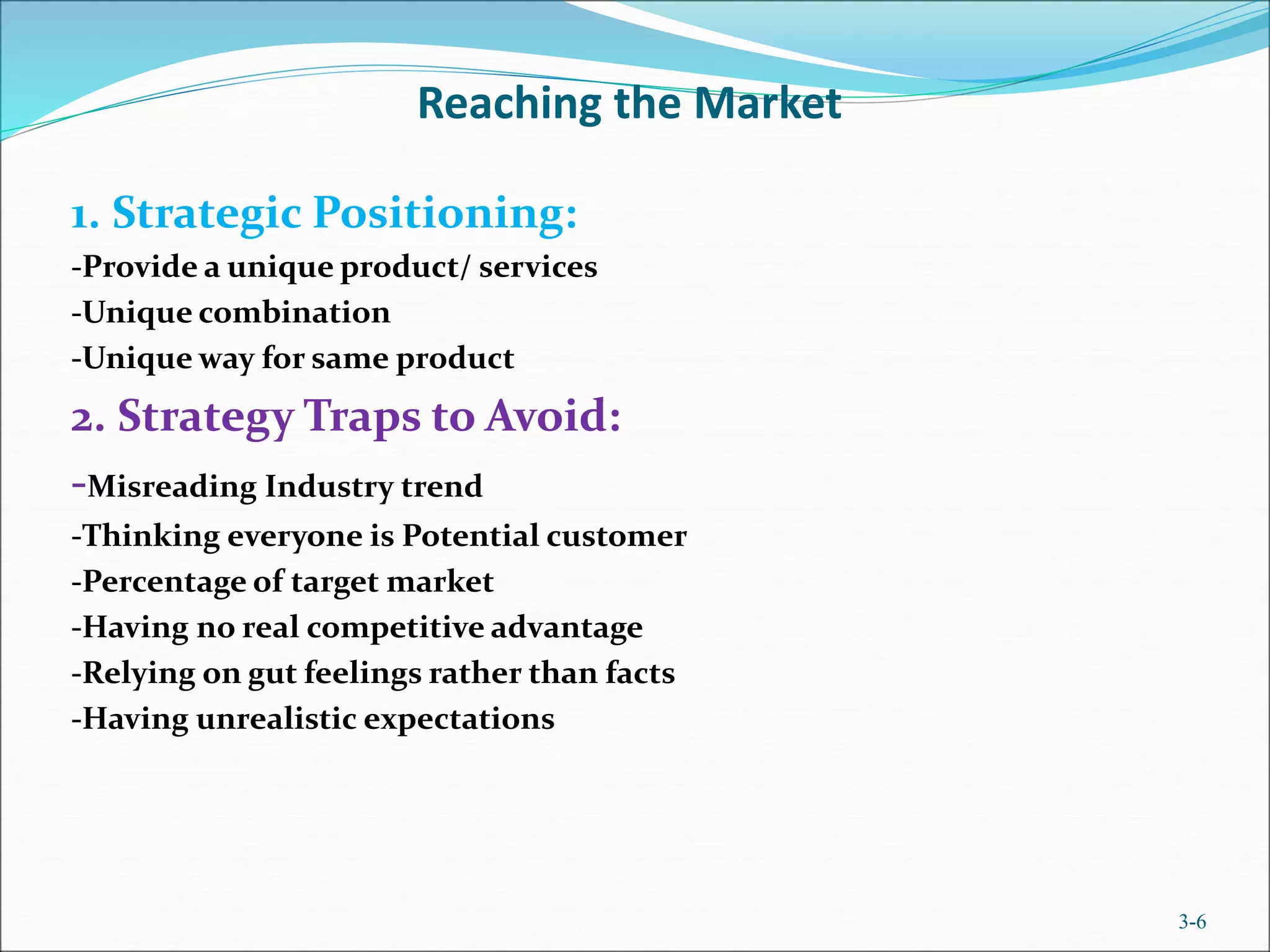 Reaching the Market
1. Strategic Positioning:
-Provide a unique product/ services
-Unique combination
-Unique way for same product
2. Strategy Traps to Avoid:
-Misreading Industry trend
-Thinking everyone is Potential customer
-Percentage of target market
-Having no real competitive advantage
-Relying on gut feelings rather than facts
-Having unrealistic expectations
3-6
 
