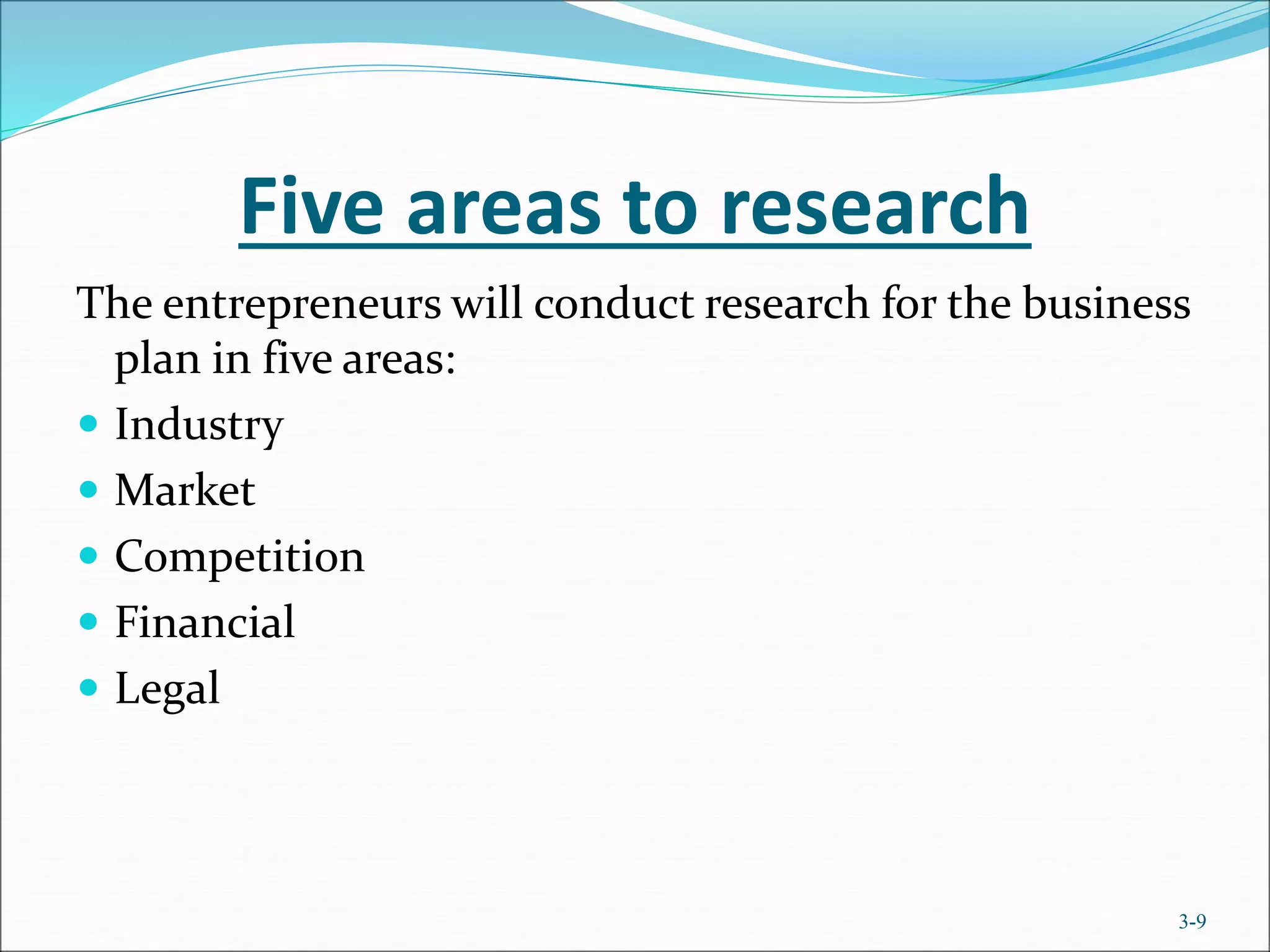 Five areas to research
The entrepreneurs will conduct research for the business
plan in five areas:
 Industry
 Market
 Competition
 Financial
 Legal
3-9
 