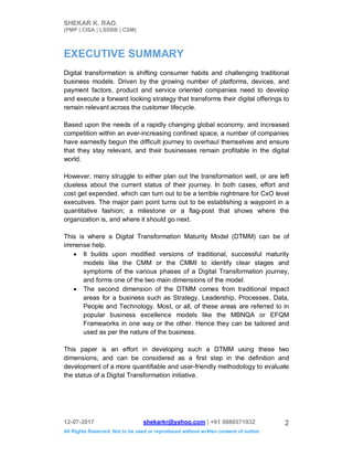 SHEKAR K. RAO.
(PMP | CISA | LSSBB | CSM)
12-07-2017 shekarkr@yahoo.com | +91 9886571932
All Rights Reserved. Not to be used or reproduced without written consent of author.
2
EXECUTIVE SUMMARY
Digital transformation is shifting consumer habits and challenging traditional
business models. Driven by the growing number of platforms, devices, and
payment factors, product and service oriented companies need to develop
and execute a forward looking strategy that transforms their digital offerings to
remain relevant across the customer lifecycle.
Based upon the needs of a rapidly changing global economy, and increased
competition within an ever-increasing confined space, a number of companies
have earnestly begun the difficult journey to overhaul themselves and ensure
that they stay relevant, and their businesses remain profitable in the digital
world.
However, many struggle to either plan out the transformation well, or are left
clueless about the current status of their journey. In both cases, effort and
cost get expended, which can turn out to be a terrible nightmare for CxO level
executives. The major pain point turns out to be establishing a waypoint in a
quantitative fashion; a milestone or a flag-post that shows where the
organization is, and where it should go next.
This is where a Digital Transformation Maturity Model (DTMM) can be of
immense help.
 It builds upon modified versions of traditional, successful maturity
models like the CMM or the CMMI to identify clear stages and
symptoms of the various phases of a Digital Transformation journey,
and forms one of the two main dimensions of the model.
 The second dimension of the DTMM comes from traditional impact
areas for a business such as Strategy, Leadership, Processes, Data,
People and Technology. Most, or all, of these areas are referred to in
popular business excellence models like the MBNQA or EFQM
Frameworks in one way or the other. Hence they can be tailored and
used as per the nature of the business.
This paper is an effort in developing such a DTMM using these two
dimensions, and can be considered as a first step in the definition and
development of a more quantifiable and user-friendly methodology to evaluate
the status of a Digital Transformation initiative.
 