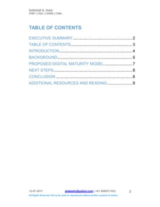 SHEKAR K. RAO.
(PMP | CISA | LSSBB | CSM)
12-07-2017 shekarkr@yahoo.com | +91 9886571932
All Rights Reserved. Not to be used or reproduced without written consent of author.
3
TABLE OF CONTENTS
EXECUTIVE SUMMARY.....................................................2
TABLE OF CONTENTS.......................................................3
INTRODUCTION.................................................................4
BACKGROUND...................................................................5
PROPOSED DIGITAL MATURITY MODEL.........................7
NEXT STEPS......................................................................8
CONCLUSION ....................................................................8
ADDITIONAL RESOURCES AND READING ......................9
 
