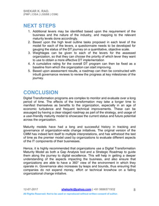 SHEKAR K. RAO.
(PMP | CISA | LSSBB | CSM)
12-07-2017 shekarkr@yahoo.com | +91 9886571932
All Rights Reserved. Not to be used or reproduced without written consent of author.
8
NEXT STEPS
1. Additional levers may be identified based upon the requirement of the
business and the nature of the industry, and mapping to the relevant
maturity levels done accordingly.
2. Based upon the high level outline tasks proposed in each level of the
model for each of the levers, a questionnaire needs to be developed for
gauging the status of the DT journey on a quantitative, objective scale.
3. Weightages can be given to each of the levers for the assessed
organization, so that they can choose the priority of which lever they want
to use to obtain a more effective DT implementation
4. A cumulative rating for the overall DT program can then be fixed as a
baseline from which the organization can start improving.
5. Based upon assessment results, a roadmap can then be constructed with
inbuilt governance reviews to review the progress at key milestones of the
journey.
CONCLUSION
Digital Transformation programs are complex to monitor and evaluate over a long
period of time. The effects of the transformation may take a longer time to
manifest themselves as benefits to the organization, especially in an age of
economic turbulence and frequent technical improvements. These can be
assuaged by having a clear staged roadmap as part of the strategy, and usage of
a user-friendly maturity model to showcase the current status and future potential
across the organization.
Maturity models have had a long and successful history in tracking and
governance of organization-wide change initiatives. The original version of the
CMM has indeed lent itself to multiple interpretations, and has withstood the test
of time as the premier model used by organizations to evaluate different aspects
of the IT components of their businesses.
Hence, it is highly recommended that organizations use a Digital Transformation
Maturity Model as both a Gap Analysis tool and a Strategic Roadmap to guide
them along the journey to digital excellence. This will help in getting a deeper
understanding of the aspects impacting the business, and also ensure that
organizations are able to have a 360° view of the environment in which they
operate in. Governance also increases by leaps and bounds, thus ensuring that
companies do not expend money, effort or technical knowhow on a failing
organizational change initiative.
 