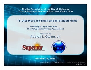 The Bar Association of the City of Richmond
Continuing Legal Education Seminars 2009 – 2010



“E-Discovery for Small and Mid-Sized Firms”

          Defining a Legal Strategy ….
       The Value in Early Case Assessment

                   Pr e s e n te d b y

          Aubrey L. Owens, Jr.




              October 14, 2009
                  All Rights Reserved. 2009 Superior Document Services Richmond,
                                                                    Virginia   1
 