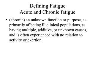 Defining Fatigue 
Acute and Chronic fatigue 
• (chronic) an unknown function or purpose, as 
primarily affecting ill clinical populations, as 
having multiple, additive, or unknown causes, 
and is often experienced with no relation to 
activity or exertion. 
 