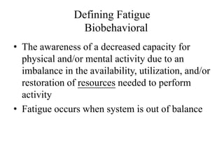 Defining Fatigue 
Biobehavioral 
• The awareness of a decreased capacity for 
physical and/or mental activity due to an 
imbalance in the availability, utilization, and/or 
restoration of resources needed to perform 
activity 
• Fatigue occurs when system is out of balance 
 