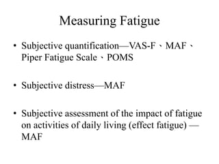 Measuring Fatigue 
• Subjective quantification—VAS-F、MAF、 
Piper Fatigue Scale、POMS 
• Subjective distress—MAF 
• Subjective assessment of the impact of fatigue 
on activities of daily living (effect fatigue) — 
MAF 
 