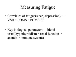 Measuring Fatigue 
• Correlates of fatigue(sleep, depression) — 
VSH、POMS、POMS-SF 
• Key biological parameters —blood 
tests( hypothyroidism、renal function 、 
anemia 、immune system) 
