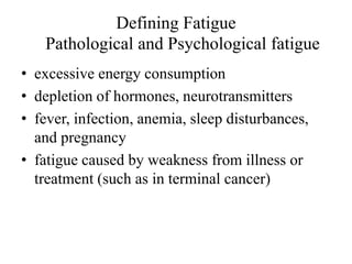 Defining Fatigue 
Pathological and Psychological fatigue 
• excessive energy consumption 
• depletion of hormones, neurotransmitters 
• fever, infection, anemia, sleep disturbances, 
and pregnancy 
• fatigue caused by weakness from illness or 
treatment (such as in terminal cancer) 
 