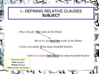 I.- DEFINING RELATIVE CLAUSES
                          SUBJECT



           She is the girl. She works in the library


                           She is the girl that/who works in the library

           Corlu is an island. It has many beautiful beaches.


                     Corlu is an island that/which has many beautiful beaches
    Pronouns used:
    Who (people)
    Which (things)
That (people and things)
 