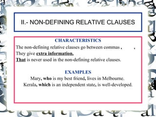 II.- NON-DEFINING RELATIVE CLAUSES

                    CHARACTERISTICS
The non-defining relative clauses go between commas ,           ,
They give extra information.
That is never used in the non-defining relative clauses.

                          EXAMPLES
       Mary, who is my best friend, lives in Melbourne.
    Kerala, which is an independent state, is well-developed.
 
