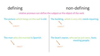 defining non-defining
The picture which hangs on the wall is old.
The man who she married is Spanish.
relative pronoun can define the subject or the object of the verb
OBJECT
SUBJECT
The building, which is very old, needs repairing.
The boat’s owner, who we’ve just seen, loves
meeting people.
SUBJECT
OBJECT
 