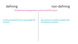 defining non-defining
It’s the one which he has responsable for
at work.
Usually have the prepositions at the end of the clause
Sue, whom my mother worked with,
has become a teacher.
 