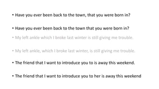 • Have you ever been back to the town, that you were born in?
• Have you ever been back to the town that you were born in?
• My left ankle which I broke last winter is still giving me trouble.
• My left ankle, which I broke last winter, is still giving me trouble.
• The friend that I want to introduce you to is away this weekend.
• The friend that I want to introduce you to her is away this weekend
 
