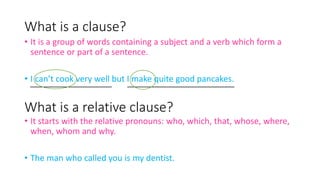 What is a clause?
• It is a group of words containing a subject and a verb which form a
sentence or part of a sentence.
• I can’t cook very well but I make quite good pancakes.
What is a relative clause?
• It starts with the relative pronouns: who, which, that, whose, where,
when, whom and why.
• The man who called you is my dentist.
 