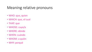 Meaning relative pronouns
• WHO: que, quien
• WHICH: que, el cual
• THAT: que
• WHOSE: cuyo/a
• WHERE: dónde
• WHEN: cuándo
• WHOM: a quién
• WHY: porqué
 