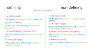 • who (for people)
My brother Tim, who lives in Scotland, is a
doctor.
• which (for things)
Brian told me about his new job, which he
is not enjoying very much.
• whose (instead of his/her or their)
Sam, whose car had broken down, was in a
bad modo.
• where (for places)
Jane has just been to Oxford, where her dad
lives.
defining non-defining
May both begin with
• who (for people)
The woman who lives next door is a doctor.
• which (for things)
Brian works for a company which makes
computers.
• whose (instead of his/her or their)
We met some people whose car had broken
down.
• where (for places)
What is the name of the place where you
went on holiday?
 