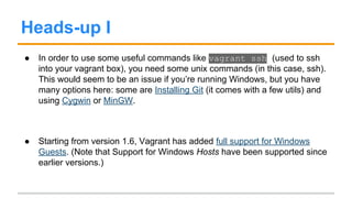 Useful commands
● vagrant up - Creates a VM and starts it (or just start it if it’s already
installed)
● vagrant provision - Run any provisioning you might have set up for
the current box.
● vagrant reload - Restarts the VM taking into account modifications
made to Vagrantfile
● vagrant box list - Show all available boxes (i.e., boxes you have
added).
 