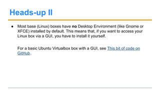 Heads-up I
● In order to use some useful commands like vagrant ssh (used to ssh
into your vagrant box), you need some unix commands (in this case, ssh).
This would seem to be an issue if you’re running Windows, but you have
many options here: some are Installing Git (it comes with a few utils) and
using Cygwin or MinGW.
● Starting from version 1.6, Vagrant has added full support for Windows
Guests. (Note that Support for Windows Hosts have been supported since
earlier versions.)
 