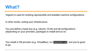 What?
Vagrant is used for building reproducible and testable machine configurations.
In other words, coding your infrastructure.
You just define a base box (e.g. Ubuntu 12.04) and all configurations
(depending on your provider), packages to install and so on.
You install a VM provider (e.g. VirtualBox), run vagrant up and you’re good
to go.
 