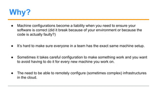 Why?
● Machine configurations become a liability when you need to ensure your
software is correct (did it break because of your environment or because the
code is actually faulty?)
● It’s hard to make sure everyone in a team has the exact same machine setup.
● Sometimes it takes careful configuration to make something work and you want
to avoid having to do it for every new machine you work on.
● The need to be able to remotely configure (sometimes complex) infrastructures
in the cloud.
 