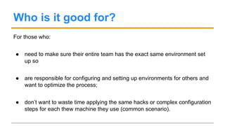 Who is it good for?
For those who:
● need to make sure their entire team has the exact same environment set
up so
● are responsible for configuring and setting up environments for others and
want to optimize the process;
● don’t want to waste time applying the same hacks or complex configuration
steps for each thew machine they use (common scenario).
 