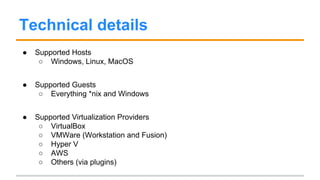 Technical details
● Supported Hosts
○ Windows, Linux, MacOS
● Supported Guests
○ Everything *nix and Windows
● Supported Virtualization Providers
○ VirtualBox
○ VMWare (Workstation and Fusion)
○ Hyper V
○ AWS
○ Others (via plugins)
 