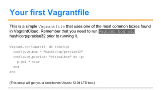 Your first Vagrantfile
This is a simple Vagrantfile that uses one of the most common boxes found
in VagrantCloud. You need to run vagrant box add
hashicorp/precise32 prior to running it.
Vagrant.configure(2) do |config|
config.vm.box = "hashicorp/precise32"
config.vm.provider "virtualbox" do |v|
v.gui = true
end
end
(This setup will get you a bare-bones Ubuntu 12.04 LTS Virtualbox machine.)
 