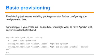Basic provisioning
Provisioning just means installing packages and/or further configuring your
newly-created box.
For example, if you create an Ubuntu box, you might want to have Apache web
server installed beforehand:
Vagrant.configure(2) do |config|
# … other configurations
config.vm.provision "shell",inline: "apt-get update"
config.vm.provision "shell",inline: "apt-get install apache2 --assume-
yes"
end
 