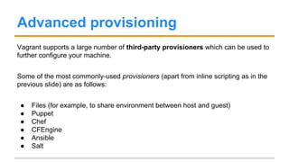 Advanced provisioning
Vagrant supports a large number of third-party provisioners which can be used to
further configure your machine.
Some of the most commonly-used provisioners (apart from inline scripting as in the
previous slide) are as follows:
● Files (for example, to share environment between host and guest)
● Puppet
● Chef
● CFEngine
● Ansible
● Salt
 