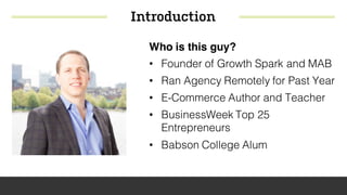 Introduction
Who is this guy?
• Founder of Growth Spark and MAB
• Ran Agency Remotely for Past Year
• E-Commerce Author and Teacher
• BusinessWeek Top 25
Entrepreneurs
• Babson College Alum
 