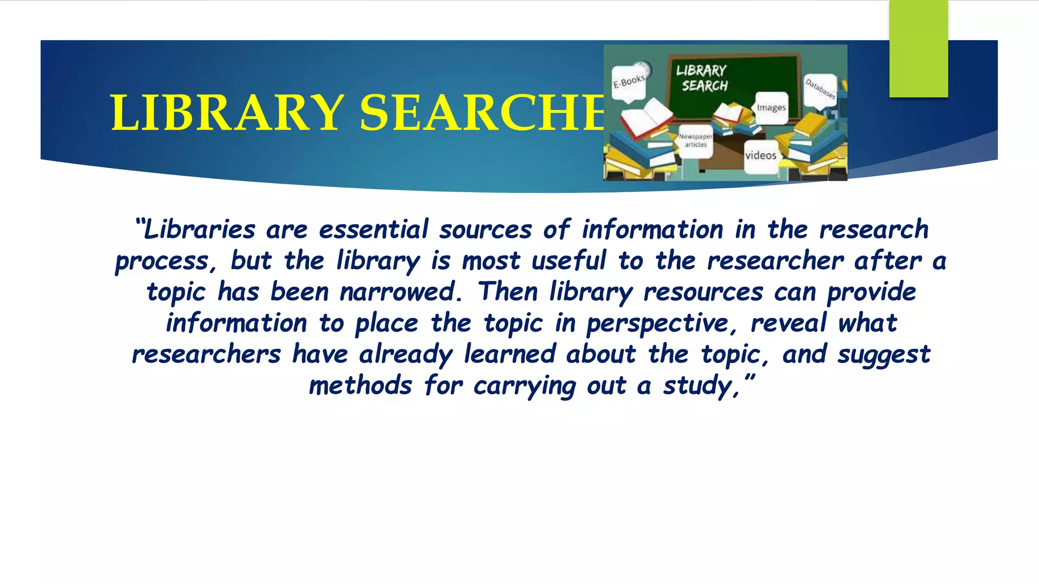 LIBRARY SEARCHES:
“Libraries are essential sources of information in the research
process, but the library is most useful to the researcher after a
topic has been narrowed. Then library resources can provide
information to place the topic in perspective, reveal what
researchers have already learned about the topic, and suggest
methods for carrying out a study,”
 