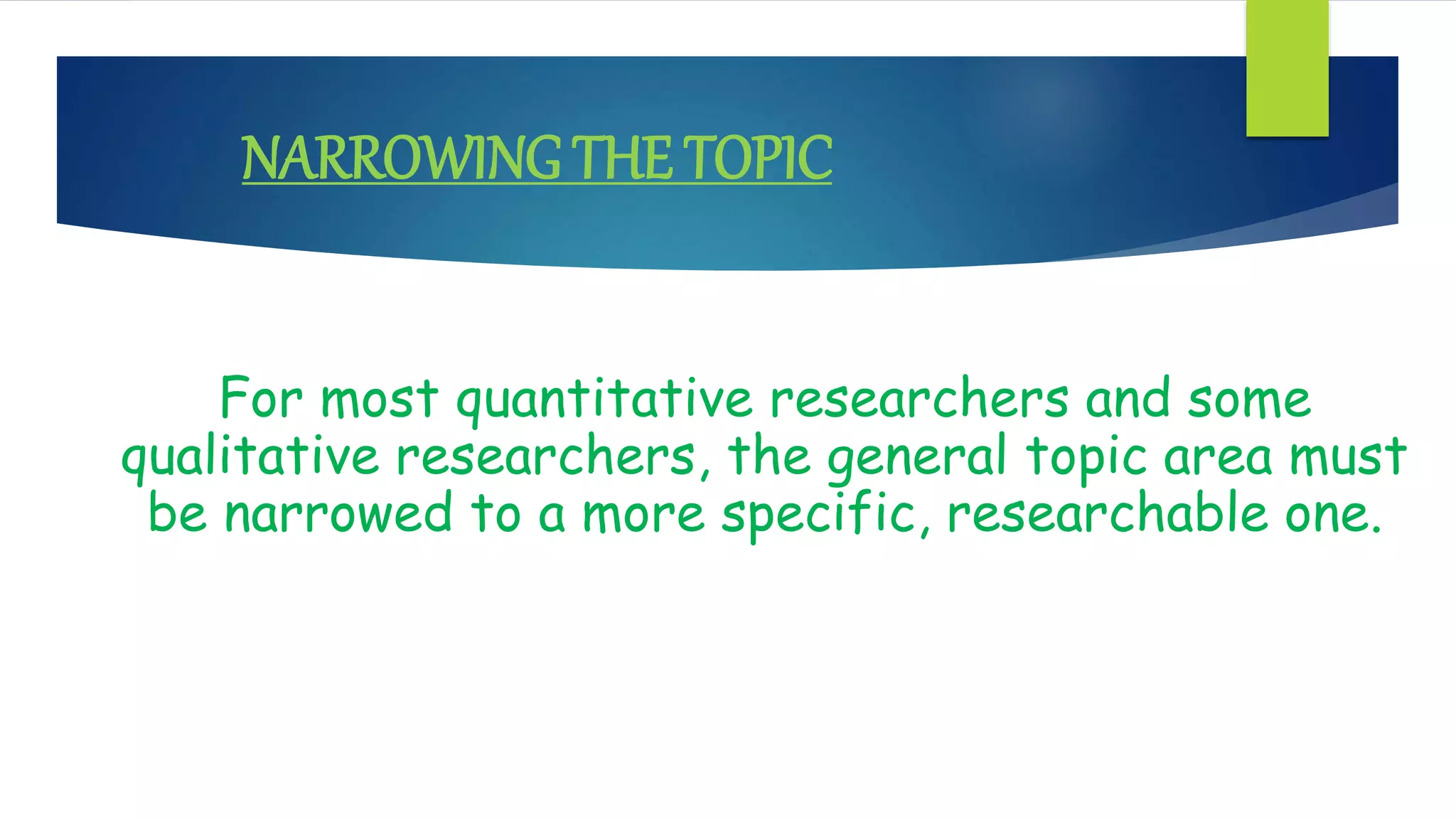 NARROWING THE TOPIC
For most quantitative researchers and some
qualitative researchers, the general topic area must
be narrowed to a more specific, researchable one.
 