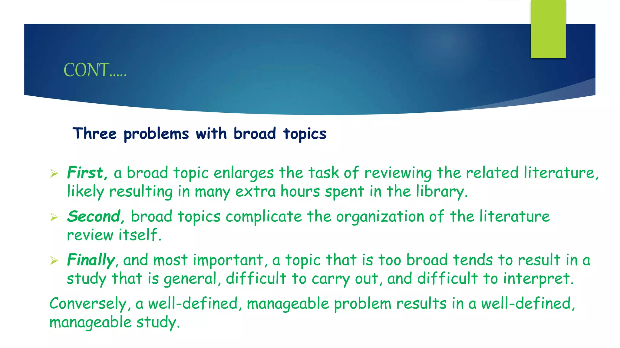 CONT…..
Three problems with broad topics
 First, a broad topic enlarges the task of reviewing the related literature,
likely resulting in many extra hours spent in the library.
 Second, broad topics complicate the organization of the literature
review itself.
 Finally, and most important, a topic that is too broad tends to result in a
study that is general, difficult to carry out, and difficult to interpret.
Conversely, a well-defined, manageable problem results in a well-defined,
manageable study.
 