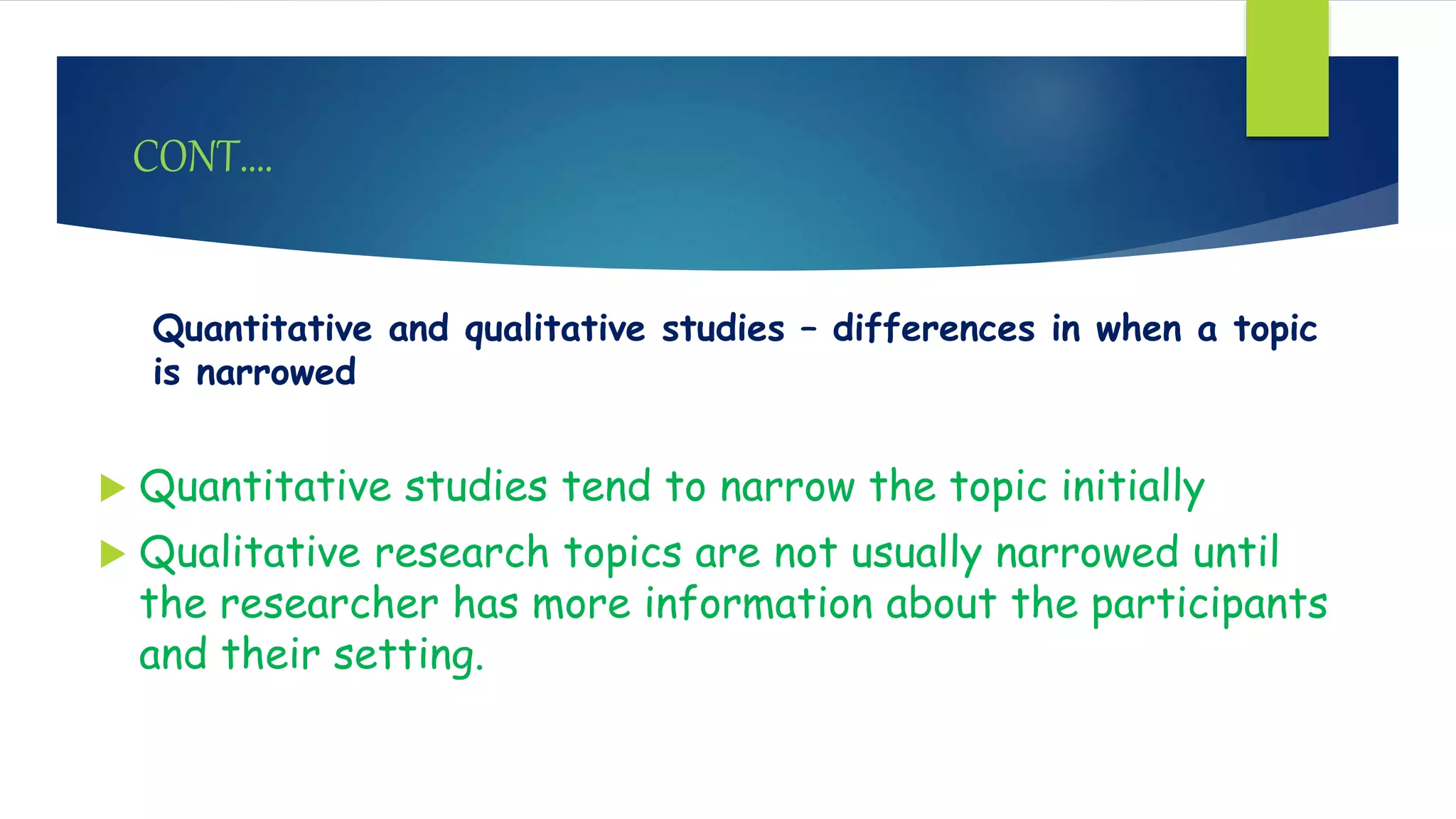 CONT….
Quantitative and qualitative studies – differences in when a topic
is narrowed
 Quantitative studies tend to narrow the topic initially
 Qualitative research topics are not usually narrowed until
the researcher has more information about the participants
and their setting.
 