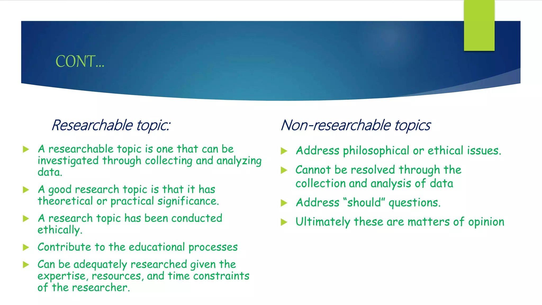 CONT…
Researchable topic:
 A researchable topic is one that can be
investigated through collecting and analyzing
data.
 A good research topic is that it has
theoretical or practical significance.
 A research topic has been conducted
ethically.
 Contribute to the educational processes
 Can be adequately researched given the
expertise, resources, and time constraints
of the researcher.
Non-researchable topics
 Address philosophical or ethical issues.
 Cannot be resolved through the
collection and analysis of data
 Address “should” questions.
 Ultimately these are matters of opinion
 