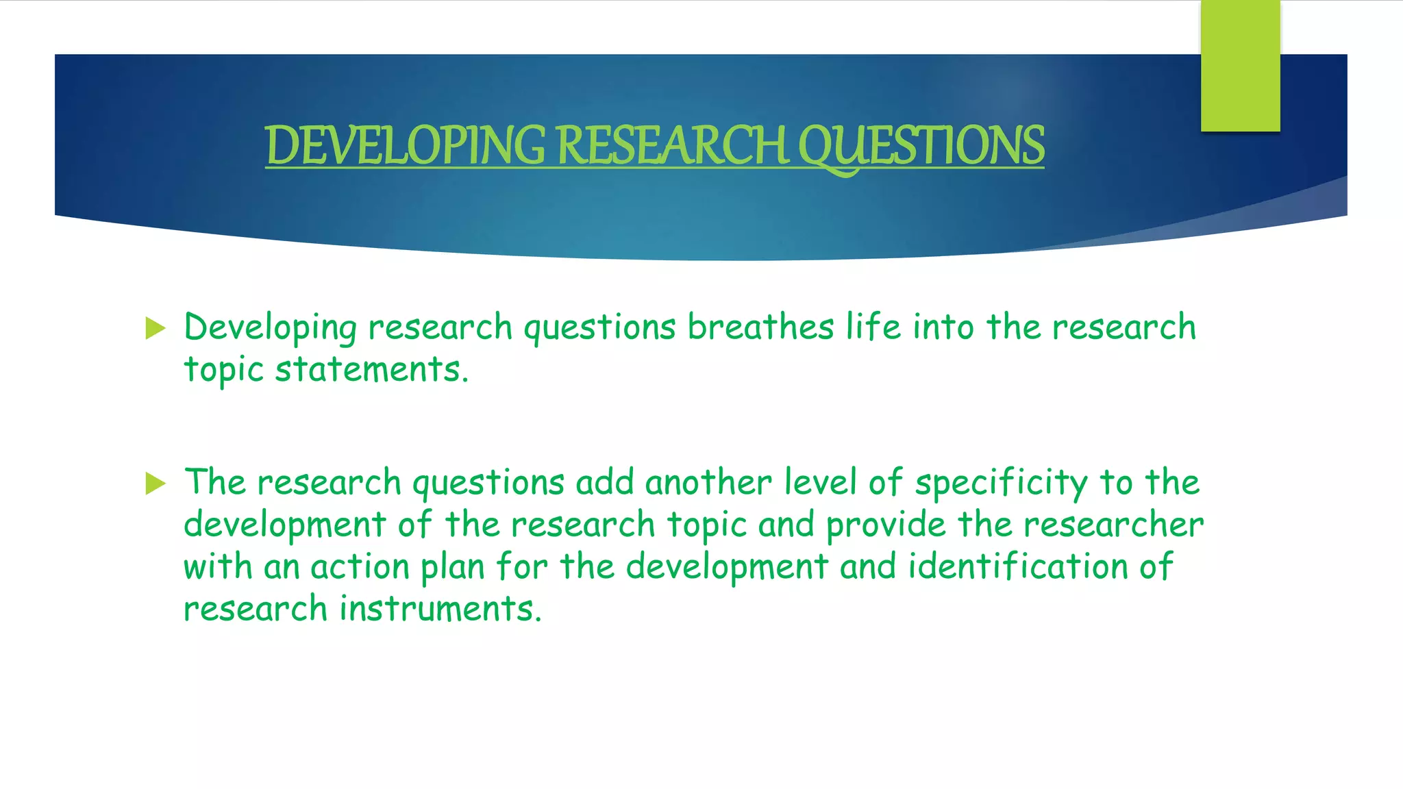 DEVELOPINGRESEARCH QUESTIONS
 Developing research questions breathes life into the research
topic statements.
 The research questions add another level of specificity to the
development of the research topic and provide the researcher
with an action plan for the development and identification of
research instruments.
 