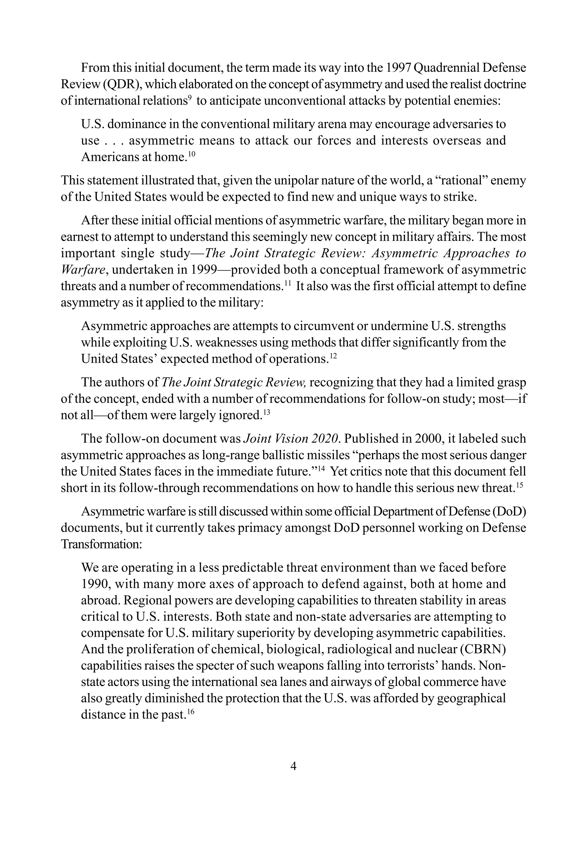 4
From this initial document, the term made its way into the 1997 Quadrennial Defense
Review (QDR), which elaborated on the concept of asymmetry and used the realist doctrine
of international relations9
to anticipate unconventional attacks by potential enemies:
U.S. dominance in the conventional military arena may encourage adversaries to
use . . . asymmetric means to attack our forces and interests overseas and
Americans at home.10
This statement illustrated that, given the unipolar nature of the world, a “rational” enemy
of the United States would be expected to find new and unique ways to strike.
After these initial official mentions of asymmetric warfare, the military began more in
earnest to attempt to understand this seemingly new concept in military affairs. The most
important single study—The Joint Strategic Review: Asymmetric Approaches to
Warfare, undertaken in 1999—provided both a conceptual framework of asymmetric
threats and a number of recommendations.11
It also was the first official attempt to define
asymmetry as it applied to the military:
Asymmetric approaches are attempts to circumvent or undermine U.S. strengths
while exploiting U.S. weaknesses using methods that differ significantly from the
United States’ expected method of operations.12
The authors of The Joint Strategic Review, recognizing that they had a limited grasp
of the concept, ended with a number of recommendations for follow-on study; most—if
not all—of them were largely ignored.13
The follow-on document was Joint Vision 2020. Published in 2000, it labeled such
asymmetric approaches as long-range ballistic missiles “perhaps the most serious danger
the United States faces in the immediate future.”14
Yet critics note that this document fell
short in its follow-through recommendations on how to handle this serious new threat.15
AsymmetricwarfareisstilldiscussedwithinsomeofficialDepartmentofDefense(DoD)
documents, but it currently takes primacy amongst DoD personnel working on Defense
Transformation:
We are operating in a less predictable threat environment than we faced before
1990, with many more axes of approach to defend against, both at home and
abroad. Regional powers are developing capabilities to threaten stability in areas
critical to U.S. interests. Both state and non-state adversaries are attempting to
compensate for U.S. military superiority by developing asymmetric capabilities.
And the proliferation of chemical, biological, radiological and nuclear (CBRN)
capabilities raises the specter of such weapons falling into terrorists’ hands. Non-
state actors using the international sea lanes and airways of global commerce have
also greatly diminished the protection that the U.S. was afforded by geographical
distance in the past.16
 