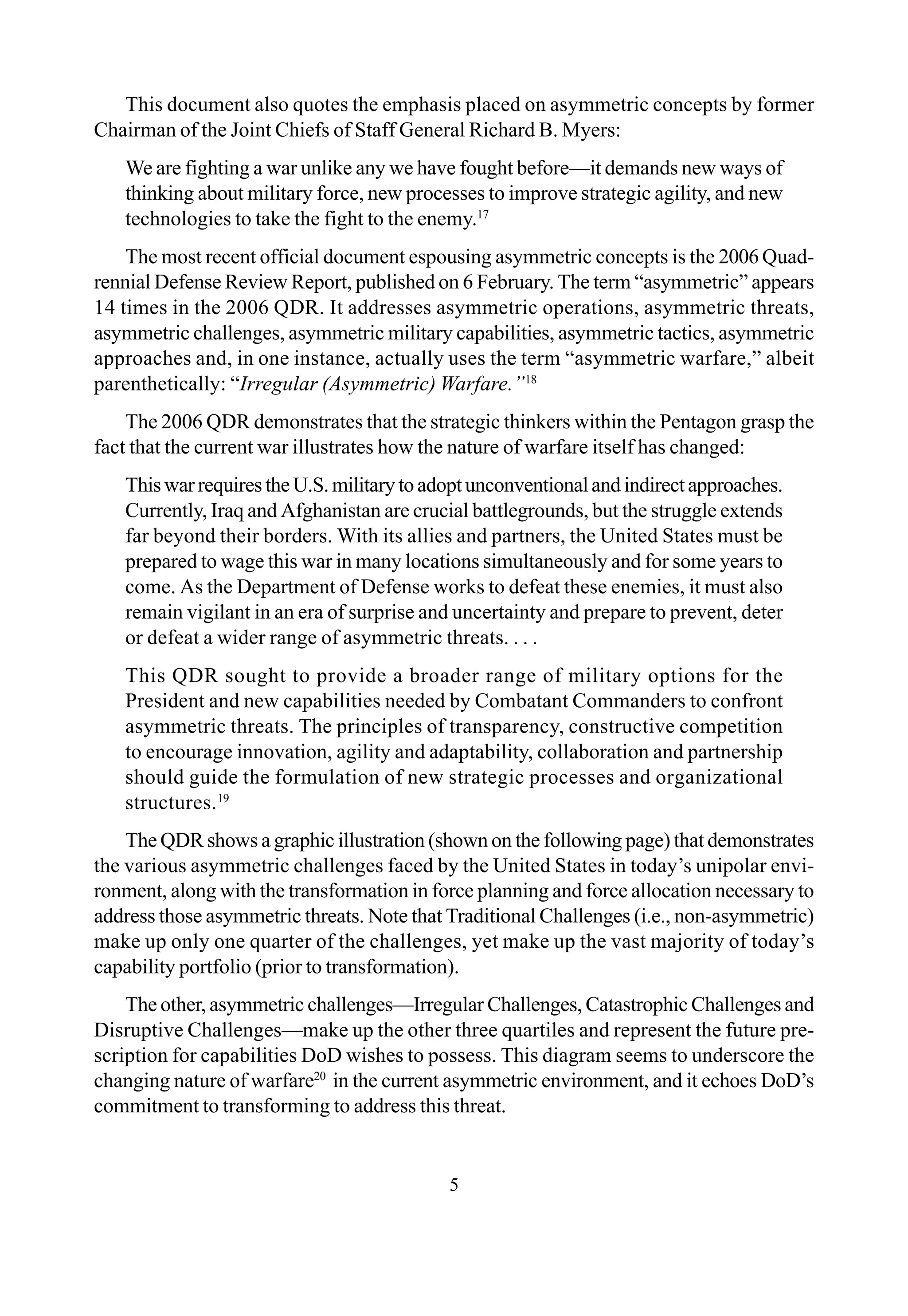 5
This document also quotes the emphasis placed on asymmetric concepts by former
Chairman of the Joint Chiefs of Staff General Richard B. Myers:
We are fighting a war unlike any we have fought before—it demands new ways of
thinking about military force, new processes to improve strategic agility, and new
technologies to take the fight to the enemy.17
The most recent official document espousing asymmetric concepts is the 2006 Quad-
rennial Defense Review Report, published on 6 February. The term “asymmetric” appears
14 times in the 2006 QDR. It addresses asymmetric operations, asymmetric threats,
asymmetric challenges, asymmetric military capabilities, asymmetric tactics, asymmetric
approaches and, in one instance, actually uses the term “asymmetric warfare,” albeit
parenthetically: “Irregular (Asymmetric) Warfare.”18
The 2006 QDR demonstrates that the strategic thinkers within the Pentagon grasp the
fact that the current war illustrates how the nature of warfare itself has changed:
ThiswarrequirestheU.S.militarytoadoptunconventionalandindirectapproaches.
Currently, Iraq and Afghanistan are crucial battlegrounds, but the struggle extends
far beyond their borders. With its allies and partners, the United States must be
prepared to wage this war in many locations simultaneously and for some years to
come. As the Department of Defense works to defeat these enemies, it must also
remain vigilant in an era of surprise and uncertainty and prepare to prevent, deter
or defeat a wider range of asymmetric threats. . . .
This QDR sought to provide a broader range of military options for the
President and new capabilities needed by Combatant Commanders to confront
asymmetric threats. The principles of transparency, constructive competition
to encourage innovation, agility and adaptability, collaboration and partnership
should guide the formulation of new strategic processes and organizational
structures.19
The QDR shows a graphic illustration (shown on the following page) that demonstrates
the various asymmetric challenges faced by the United States in today’s unipolar envi-
ronment, along with the transformation in force planning and force allocation necessary to
address those asymmetric threats. Note that Traditional Challenges (i.e., non-asymmetric)
make up only one quarter of the challenges, yet make up the vast majority of today’s
capability portfolio (prior to transformation).
The other, asymmetric challenges—Irregular Challenges, Catastrophic Challenges and
Disruptive Challenges—make up the other three quartiles and represent the future pre-
scription for capabilities DoD wishes to possess. This diagram seems to underscore the
changing nature of warfare20
in the current asymmetric environment, and it echoes DoD’s
commitment to transforming to address this threat.
 